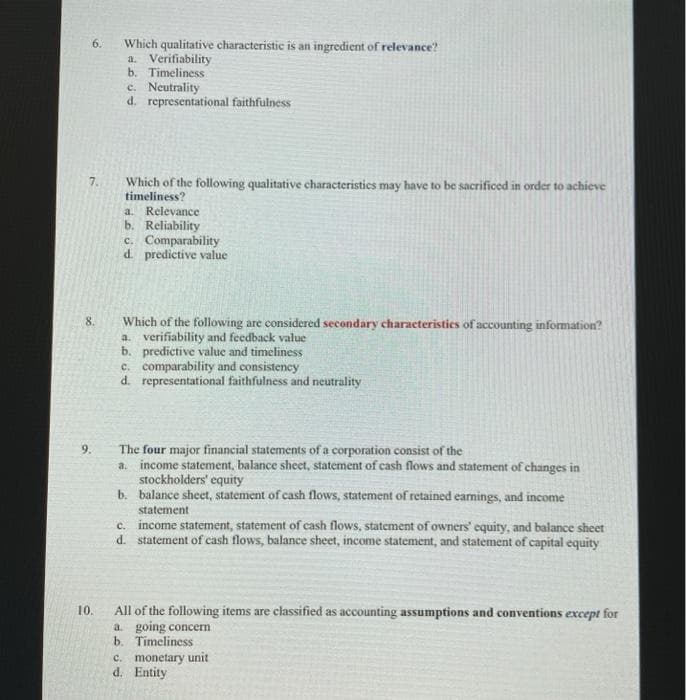 6.
Which qualitative characteristic is an ingredient of relevance?
a. Verifiability
b. Timeliness
e. Neutrality
d. representational faithfulness
7.
Which of the following qualitative characteristics may have to be sacrificed in order to achieve
timeliness?
a. Relevance
b. Reliability
c. Comparability
d. predictive value
Which of the following are considered secondary characteristics of accounting information?
a. verifiability and feedback value
b. predictive value and timeliness
c. comparability and consistency
d. representational faithfulness and neutrality
8.
The four major financial statements of a corporation consist of the
a. income statement, balance sheet, statement of cash flows and statement of changes in
stockholders' equity
b. balance sheet, statement of cash flows, statement of retained eamings, and income
9.
statement
c. income statement, statement of cash flows, statement of owners' equity, and balance sheet
d. statement of cash flows, balance sheet, income statement, and statement of capital equity
10.
All of the following items are classified as accounting assumptions and conventions except for
a going concerm
b. Timeliness
C. monetary unit
d. Entity
