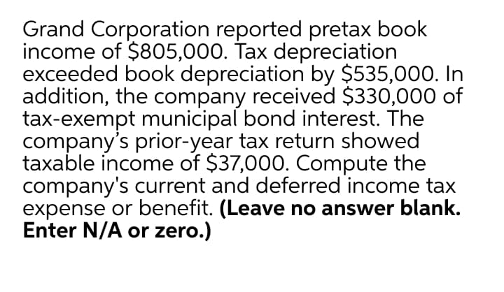 Grand Corporation reported pretax book
income of $805,000. Tax depreciation
exceeded book depreciation by $535,000. In
addition, the company received $330,000 of
tax-exempt municipal bond interest. The
company's prior-year tax return showed
taxable income of $37,000. Compute the
company's current and deferred income tax
expense or benefit. (Leave no answer blank.
Enter N/A or zero.)
