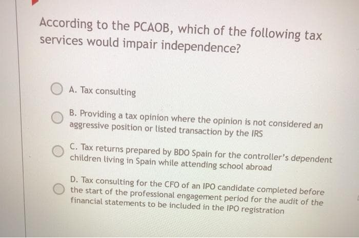 According to the PCAOB, which of the following tax
services would impair independence?
A. Tax consulting
B. Providing a tax opinion where the opinion is not considered an
aggressive position or listed transaction by the IRS
C. Tax returns prepared by BDO Spain for the controller's dependent
children living in Spain while attending school abroad
D. Tax consulting for the CFO of an IPO candidate completed before
the start of the professional engagement period for the audit of the
financial statements to be included in the IPO registration
