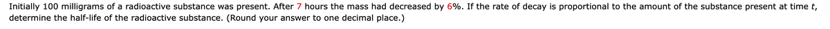 Initially 100 milligrams of a radioactive substance was present. After 7 hours the mass had decreased by 6%. If the rate of decay is proportional to the amount of the substance present at time t,
determine the half-life of the radioactive substance. (Round your answer to one decimal place.)