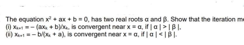 The equation x² + ax + b = 0, has two real roots a and ß. Show that the iteration me
(i) Xk+1 = - (axk + b)/xk, is convergent near x = a, if | a | > | ß |,
(ii) Xk+1 = – b/(xk + a), is convergent near x = a, if | a | < | B |.
