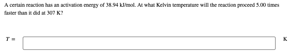 A certain reaction has an activation energy of 38.94 kJ/mol. At what Kelvin temperature will the reaction proceed 5.00 times
faster than it did at 307 K?
T =
K
