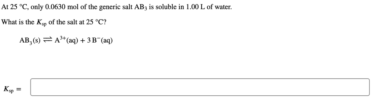 At 25 °C, only 0.0630 mol of the generic salt AB3 is soluble in 1.00 L of water.
What is the K, of the salt at 25 °C?
АВ,(s) — А* (aq) + 3 B" (аq)
Ksp
