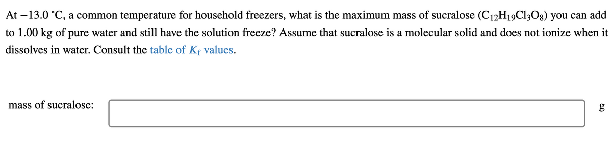 At –13.0 °C, a common temperature for household freezers, what is the maximum mass of sucralose (C12H19C13O8) you can add
to 1.00 kg of pure water and still have the solution freeze? Assume that sucralose is a molecular solid and does not ionize when it
dissolves in water. Consult the table of Kf values.
mass of sucralose:
