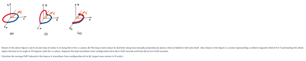 そ
(a)
(b)
(6)
Shown in the above figure is (a) A circular loop of radius 4 cm lying flat in the x-y plane; (b) The loop is bent about its diameter along two mutually perpendicular planes; then (c) folded in half unto itself. Also shown in the figure is a vector representing a uniform magnetic field of 0.4 T permeating the whole
region directed at an angle of 32 degrees with the x-y plane. Suppose the loop transitions from configuration (a) to (b) in 0.03 seconds and from (b) to (c) in 0.04 seconds.
Calculate the average EMF induced in the loop as it transitions from configuration (a) to (b). (report your answer in Sl units.)
