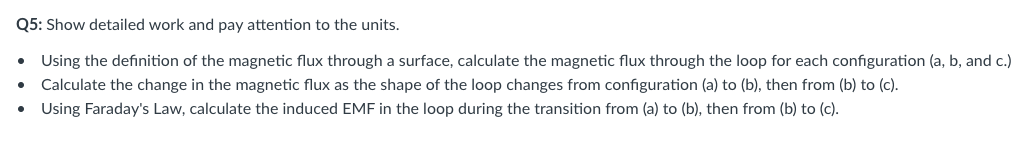 Q5: Show detailed work and pay attention to the units.
• Using the definition of the magnetic flux through a surface, calculate the magnetic flux through the loop for each configuration (a, b, and c.)
• Calculate the change in the magnetic flux as the shape of the loop changes from configuration (a) to (b), then from (b) to (c).
Using Faraday's Law, calculate the induced EMF in the loop during the transition from (a) to (b), then from (b) to (c).
