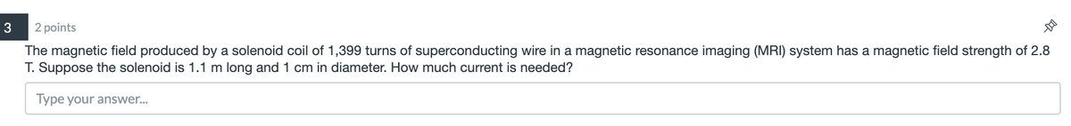 3
2 points
The magnetic field produced by a solenoid coil of 1,399 turns of superconducting wire in a magnetic resonance imaging (MRI) system has a magnetic field strength of 2.8
T. Suppose the solenoid is 1.1 m long and 1 cm in diameter. How much current is needed?
Type your answer..
