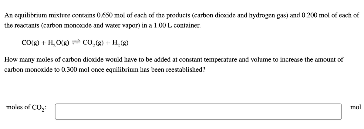 An equilibrium mixture contains 0.650 mol of each of the products (carbon dioxide and hydrogen gas) and 0.200 mol of each of
the reactants (carbon monoxide and water vapor) in a 1.00 L container.
CO(g) + H,O(g) = CO,(g) + H,(g)
How many moles of carbon dioxide would have to be added at constant temperature and volume to increase the amount of
carbon monoxide to 0.300 mol once equilibrium has been reestablished?
moles of CO,:
mol
