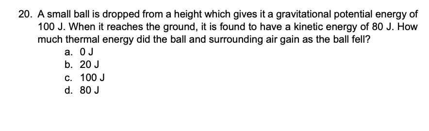 20. A small ball is dropped from a height which gives it a gravitational potential energy of
100 J. When it reaches the ground, it is found to have a kinetic energy of 80 J. How
much thermal energy did the ball and surrounding air gain as the ball fell?
а. ОЈ
b. 20 J
С. 100 J
d. 80 J
