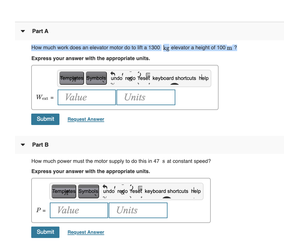 Part A
How much work does an elevator motor do to lift a 1300 kg elevator a height of 100 m ?
Express your answer with the appropriate units.
Templątes Symbols undo regdo feset keyboard shortcuts help
Wext =
Value
Units
Submit
Request Answer
Part B
How much power must the motor supply to do this in 47 s at constant speed?
Express your answer with the appropriate units.
Templates Symbols undo redo Teset keyboard shortcuts help
P =
Value
Units
Submit
Request Answer
