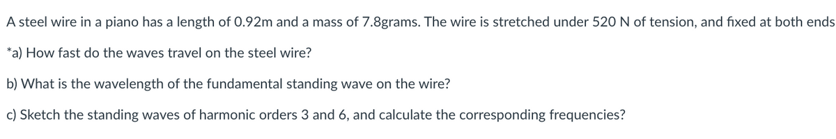 A steel wire in a piano has a length of 0.92m and a mass of 7.8grams. The wire is stretched under 520 N of tension, and fixed at both ends
*a) How fast do the waves travel on the steel wire?
b) What is the wavelength of the fundamental standing wave on the wire?
c) Sketch the standing waves of harmonic orders 3 and 6, and calculate the corresponding frequencies?
