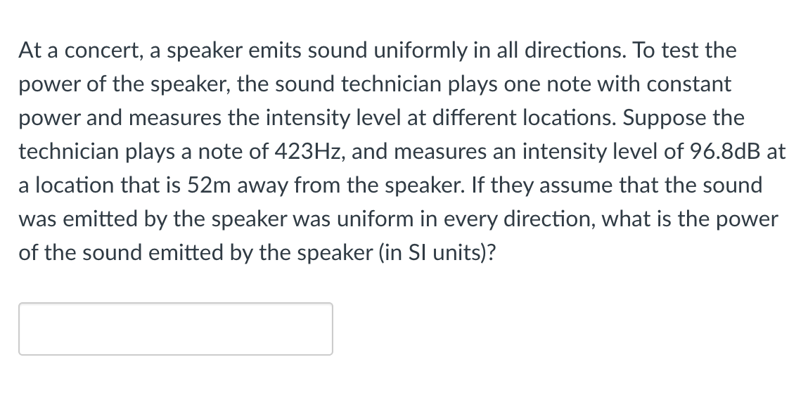 At a concert, a speaker emits sound uniformly in all directions. To test the
power of the speaker, the sound technician plays one note with constant
power and measures the intensity level at different locations. Suppose the
technician plays a note of 423HZ, and measures an intensity level of 96.8dB at
a location that is 52m away from the speaker. If they assume that the sound
was emitted by the speaker was uniform in every direction, what is the power
of the sound emitted by the speaker (in SI units)?
