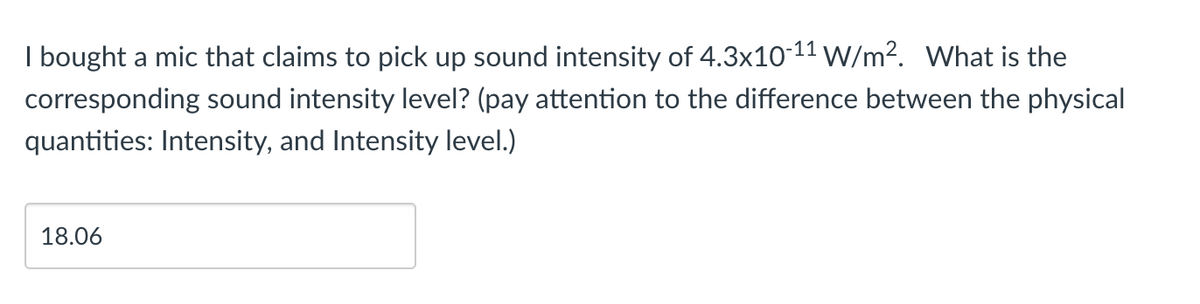 I bought a mic that claims to pick up sound intensity of 4.3x1011 W/m?. What is the
corresponding sound intensity level? (pay attention to the difference between the physical
quantities: Intensity, and Intensity level.)
18.06
