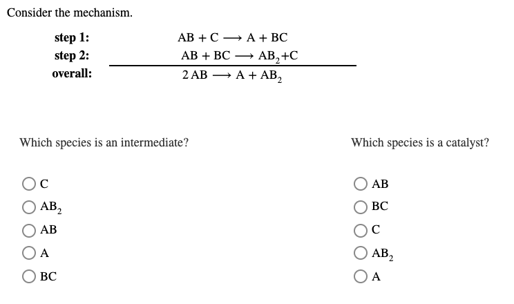 Consider the mechanism.
step 1:
step 2:
АВ + С — А + ВС
АВ + ВС
AB, +C
A + АB,
overall:
2 АВ —
Which species is an intermediate?
Which species is a catalyst?
C
АВ
AB2
О АВ,
ВС
АВ
C
А
AB,
ВС
O A
