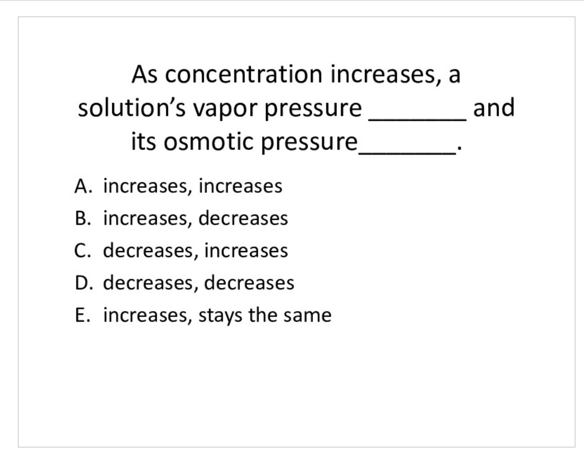 As concentration increases, a
solution's vapor pressure
its osmotic pressure
and
A. increases, increases
B. increases, decreases
C. decreases, increases
D. decreases, decreases
E. increases, stays the same
