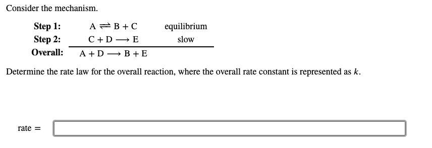 Consider the mechanism.
Step 1:
Step 2:
A =B +C
С +D — Е
equilibrium
slow
Overall:
A +D – B +E
Determine the rate law for the overall reaction, where the overall rate constant is represented as k.
rate =
