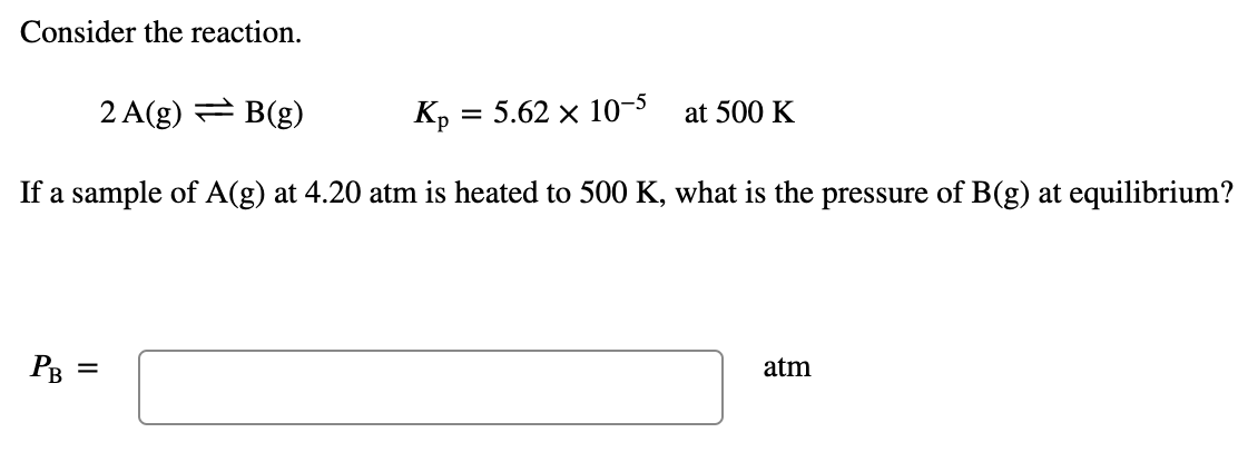 Consider the reaction.
2 A(g) = B(g)
Kp = 5.62 x 10-5
at 500 K
If a sample of A(g) at 4.20 atm is heated to 500 K, what is the pressure of B(g) at equilibrium?
PB =
atm
