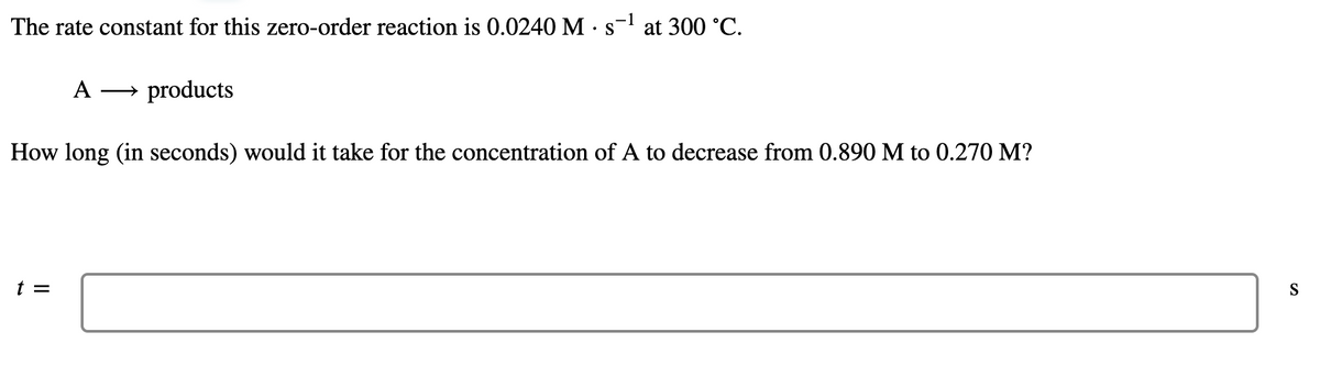 The rate constant for this zero-order reaction is 0.0240 M •s= at 300 °C.
A
products
>
How long (in seconds) would it take for the concentration of A to decrease from 0.890 M to 0.270 M?
t =
S
