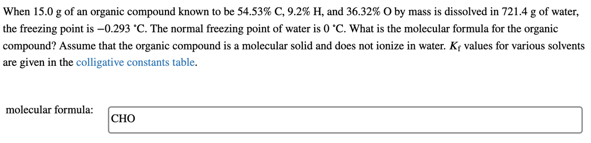 When 15.0 g of an organic compound known to be 54.53% C, 9.2% H, and 36.32% O by mass is dissolved in 721.4 g of water,
the freezing point is -0.293 °C. The normal freezing point of water is 0 °C. What is the molecular formula for the organic
compound? Assume that the organic compound is a molecular solid and does not ionize in water. Kf values for various solvents
are given in the colligative constants table.
molecular formula:
CHO
