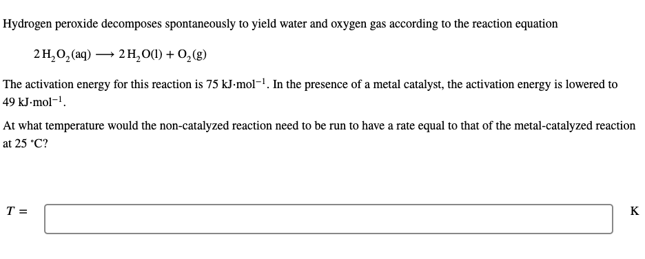 Hydrogen peroxide decomposes spontaneously to yield water and oxygen gas according to the reaction equation
2H,0, (aq) — 2н,00) + 0,(8)
The activation energy for this reaction is 75 kJ-mol-1. In the presence of a metal catalyst, the activation energy is lowered to
49 kJ-mol-1.
At what temperature would the non-catalyzed reaction need to be run to have a rate equal to that of the metal-catalyzed reaction
at 25 °C?
T =
K
