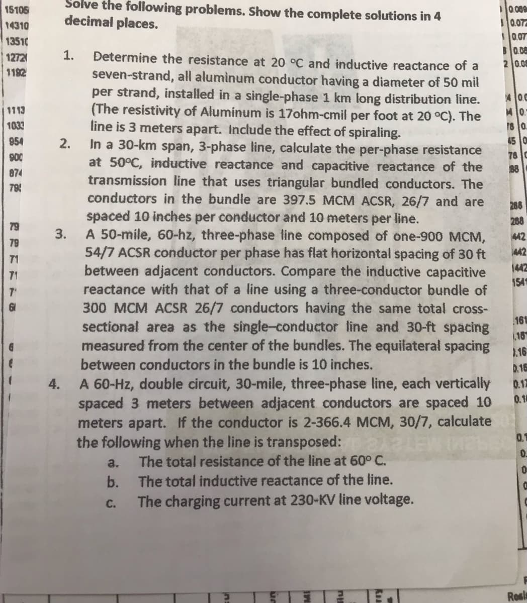 15105
14310
13510
Solve the following problems. Show the complete solutions in 4
decimal places.
1272
1182
1.
1113
1033
954
2.
900
874
78
79
3.
R2E11
4.
Determine the resistance at 20 °C and inductive reactance of a
seven-strand, all aluminum conductor having a diameter of 50 mil
per strand, installed in a single-phase 1 km long distribution line.
(The resistivity of Aluminum is 17ohm-cmil per foot at 20 °C). The
line is 3 meters apart. Include the effect of spiraling.
In a 30-km span, 3-phase line, calculate the per-phase resistance
at 50°C, inductive reactance and capacitive reactance of the
transmission line that uses triangular bundled conductors. The
conductors in the bundle are 397.5 MCM ACSR, 26/7 and are
spaced 10 inches per conductor and 10 meters per line.
A 50-mile, 60-hz, three-phase line composed of one-900 MCM,
54/7 ACSR conductor per phase has flat horizontal spacing of 30 ft
between adjacent conductors. Compare the inductive capacitive
reactance with that of a line using a three-conductor bundle of
300 MCM ACSR 26/7 conductors having the same total cross-
sectional area as the single-conductor line and 30-ft spacing
measured from the center of the bundles. The equilateral spacing
between conductors in the bundle is 10 inches.
A 60-Hz, double circuit, 30-mile, three-phase line, each vertically
spaced 3 meters between adjacent conductors are spaced 10
meters apart. If the conductor is 2-366.4 MCM, 30/7, calculate
the following when the line is transposed: 8A3 LEW ME
a. The total resistance of the line at 60° C.
b.
C.
The total inductive reactance of the line.
The charging current at 230-KV line voltage.
10.009
10.07
0.07
0.08
2 0.0
400
MO.
18 0
45 0
76 0
88
288
288
442
442
1442
154
161
16
1.16
0.16
0.17
0.1
0.1
0.
0
C
Ros