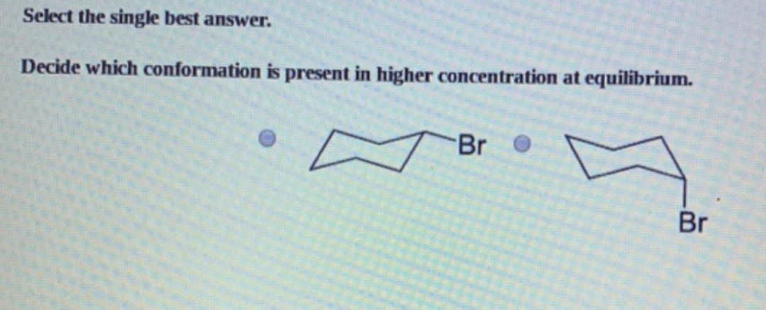 Select the single best answer.
Decide which conformation is present in higher concentration at equilibrium.
Br O
Br
