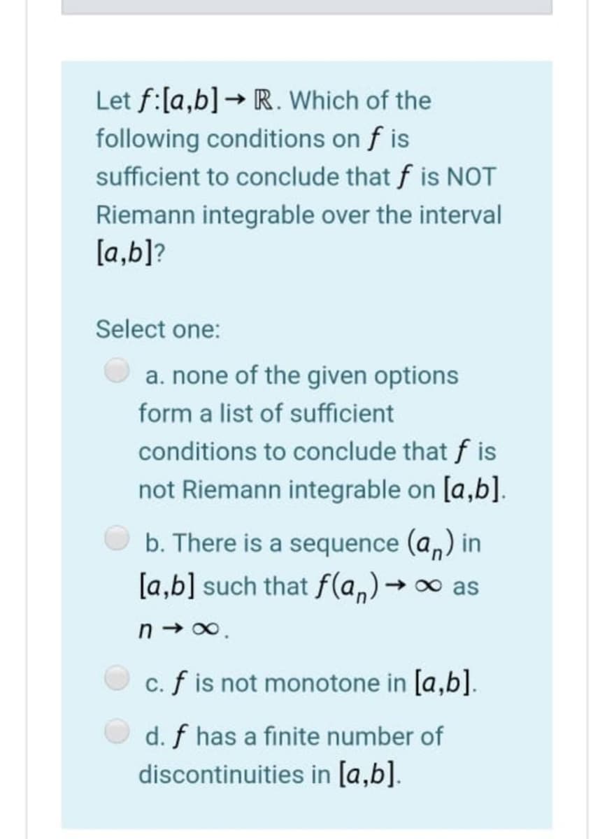 Let f:[a,b] → R. Which of the
following conditions on f is
sufficient to conclude that f is NOT
Riemann integrable over the interval
[a,b]?
Select one:
a. none of the given options
form a list of sufficient
conditions to conclude that f is
not Riemann integrable on [a,b].
b. There is a sequence (a,) in
[a,b] such that f(a,)→
- 0 as
n → 0.
c. f is not monotone in [a,b].
d. f has a finite number of
discontinuities in [a,b].
