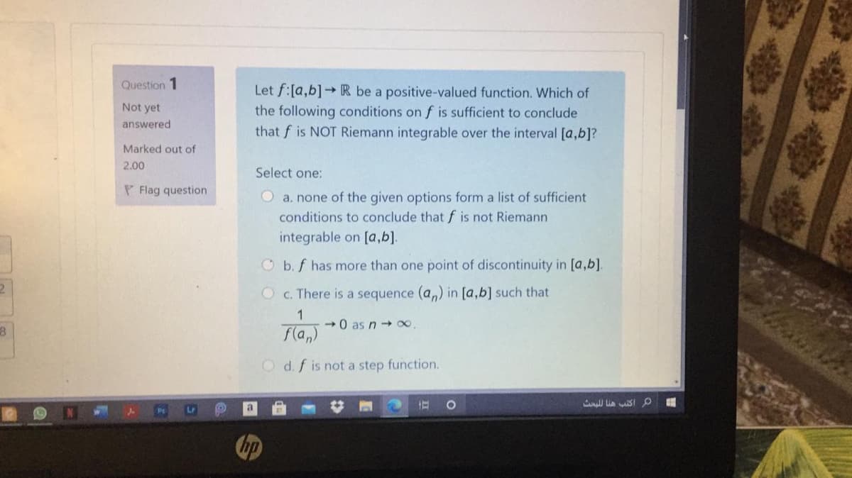 Question 1
Let f:[a,b]→R be a positive-valued function. Which of
the following conditions on f is sufficient to conclude
that f is NOT Riemann integrable over the interval [a,b]?
Not yet
answered
Marked out of
2.00
Select one:
P Flag question
O a. none of the given options form a list of sufficient
conditions to conclude that f is not Riemann
integrable on [a,b].
O b. f has more than one point of discontinuity in [a,b].
C. There is a sequence (a,) in [a,b] such that
1
-0 as n 0.
fla,)
O d. f is not a step function.
Lr
