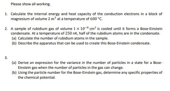 Please show all working.
1. Calculate the internal energy and heat capacity of the conduction electrons in a block of
magnesium of volume 2 m³ at a temperature of 600 °C.
2. A sample of rubidium gas of volume 1 x 10-8 cm3 is cooled until it forms a Bose-Einstein
condensate. At a temperature of 250 nK, half of the rubidium atoms are in the condensate.
(a) Calculate the number of rubidium atoms in the sample.
(b) Describe the apparatus that can be used to create this Bose-Einstein condensate.
3.
(a) Derive an expression for the variance in the number of particles in a state for a Bose-
Einstein gas when the number of particles in the gas can change.
(b) Using the particle number for the Bose-Einstein gas, determine any specific properties of
the chemical potential.
