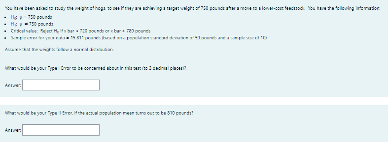 You have been asked to study the weight of hogs, to see if they are achieving a target weight of 750 pounds after a move to a lower-cost feedstock. You have the following information:
• Hộ H = 750 pounds
• H: u = 750 pounds
• Critical value: Reject Ho if x bar < 720 pounds or x bar > 780 pounds
• Sample error for your data = 15.811 pounds (based on a population standard deviation of 50 pounds and a sample size of 10)
Assume that the weights follow a normal distribution.
What would be your Type I Error to be concerned about in this test (to 3 decimal places)?
Answer:
What would be your Type II Error, if the actual population mean turns out to be 810 pounds?
Answer:
