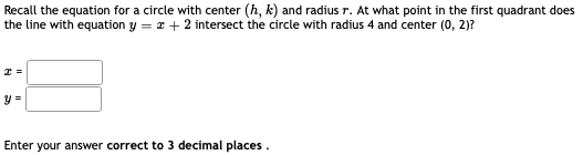 Recall the equation for a circle with center (h, k) and radius r. At what point in the first quadrant does
the line with equation y = x + 2 intersect the circle with radius 4 and center (0, 2)?
y =
Enter your answer correct to 3 decimal places.
