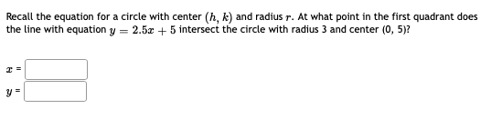 Recall the equation for a circle with center (h, k) and radius r. At what point in the first quadrant does
the line with equation y = 2.5z + 5 intersect the circle with radius 3 and center (0, 5)?
