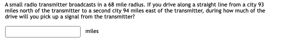 A small radio transmitter broadcasts in a 68 mile radius. If you drive along a straight line from a city 93
miles north of the transmitter to a second city 94 miles east of the transmitter, during how much of the
drive will you pick up a signal from the transmitter?
miles
