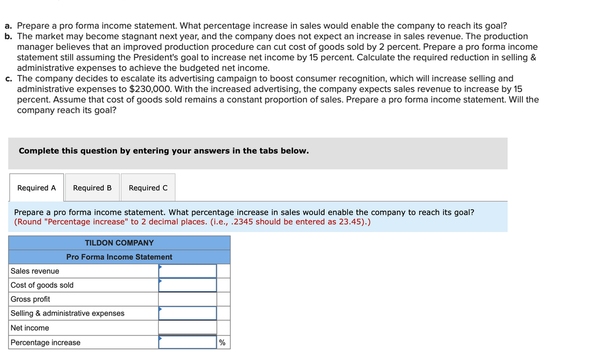 a. Prepare a pro forma income statement. What percentage increase in sales would enable the company to reach its goal?
b. The market may become stagnant next year, and the company does not expect an increase in sales revenue. The production
manager believes that an improved production procedure can cut cost of goods sold by 2 percent. Prepare a pro forma income
statement still assuming the President's goal to increase net income by 15 percent. Calculate the required reduction in selling &
administrative expenses to achieve the budgeted net income.
c. The company decides to escalate its advertising campaign to boost consumer recognition, which will increase selling and
administrative expenses to $230,000. With the increased advertising, the company expects sales revenue to increase by 15
percent. Assume that cost of goods sold remains a constant proportion of sales. Prepare a pro forma income statement. Will the
company reach its goal?
Complete this question by entering your answers in the tabs below.
Required A
Required B
Required C
Prepare a pro forma income statement. What percentage increase in sales would enable the company to reach its goal?
(Round "Percentage increase" to 2 decimal places. (i.e., .2345 should be entered as 23.45).)
TILDON COMPANY
Pro Forma Income Statement
Sales revenue
Cost of goods sold
Gross profit
Selling & administrative expenses
Net income
Percentage increase
%
