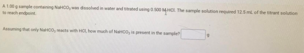 A 1.00 g sample containing NaHC0, was dissolved in water and titrated using 0.500 M HCI. The sample solution required 12.5 mL of the titrant solution
to reach endpoint.
Assuming that only NaHCO, reacts with HCI, how much of NaHCO, is present in the sample?
