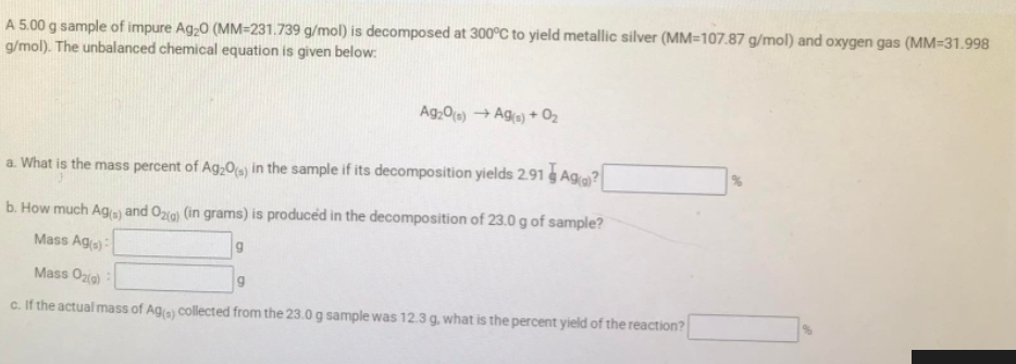 A 5.00 g sample of impure Ag,0 (MM=231.739 g/mol) is decomposed at 300°C to yield metallic silver (MM=107.87 g/mol) and oxygen gas (MM=31.998
g/mol). The unbalanced chemical equation is given below:
Ag,0(a) → Aga) + 02
a. What is the mass percent of Ag,0o) in the sample if its decomposition yields 2.91 g Age?
b. How much Ag) and Og) (in grams) is produced in the decomposition of 23.0 g of sample?
Mass Ag(s)
Mass Ozig)
g
c. If the actual mass of Ag collected from the 23.0 g sample was 12.3 g. what is the percent yield of the reaction?
