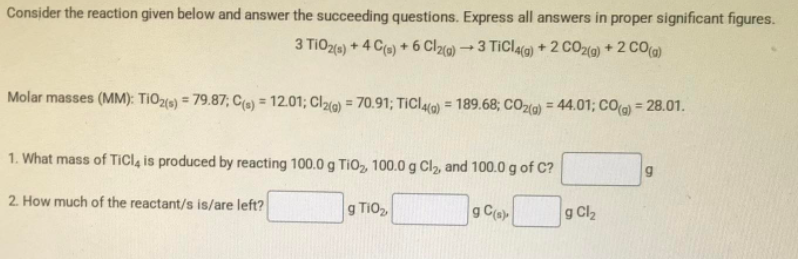 Consider the reaction given below and answer the succeeding questions. Express all answers in proper significant figures.
3 TIO20) + 4 Ca) + 6 Clo) 3 TiCla(a) +2 CO20) + 2 CO(a)
Molar masses (MM): TIO2(0) = 79.87; C(e) = 12.01; Cl26) = 70.91; TICL4(a) = 189.68; CO2(9) = 44.01; CO() = 28.01.
%3D
%3D
%3D
%3D
1. What mass of TICI, is produced by reacting 100.0 g TiO, 100.0 g Cl2, and 100.0 g of C?
2. How much of the reactant/s is/are left?
g TiO,
g C(a)
g Cl2

