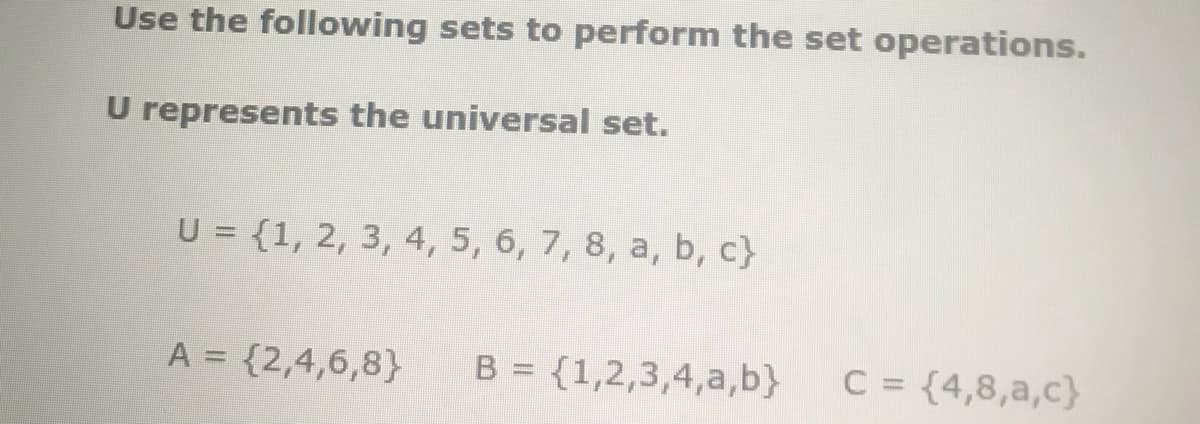 Use the following sets to perform the set operations.
U represents the universal set.
U = {1, 2, 3, 4, 5, 6, 7, 8, a, b, c}
A = {2,4,6,8}
B = {1,2,3,4,a,b}
C = {4,8,a,c}
