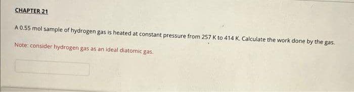 CHAPTER 21
A 0.55 mol sample of hydrogen gas is heated at constant pressure from 257 K to 414 K. Calculate the work done by the gas.
Note: consider hydrogen gas as an ideal diatomic gas.
