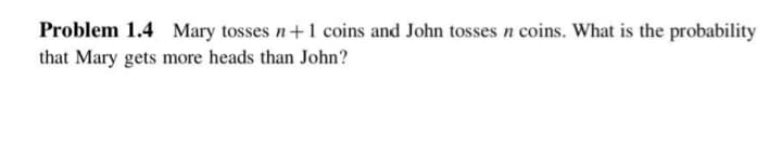 Problem 1.4 Mary tosses n+1 coins and John tosses n coins. What is the probability
that Mary gets more heads than John?

