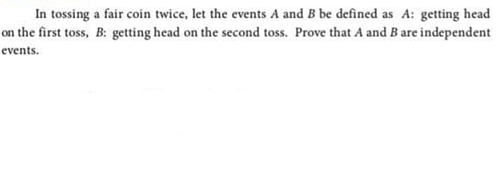 In tossing a fair coin twice, let the events A and B be defined as A: getting head
on the first toss, B: getting head on the second toss. Prove that A and B are independent
events.
