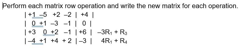 Perform each matrix row operation and write the new matrix for each operation.
|+1 -5 +2 -2 | +4
| 0 +1 -3 -1 | 0 |
| +3
|-4 +1 +4 + 2 |-3 |
0 +2 -1 | +6 | -3R1 + R3
4R1 + R4
