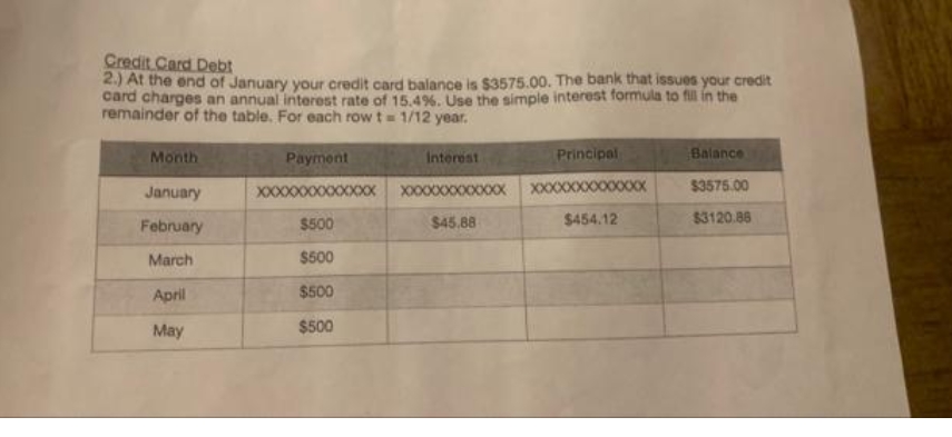 Credit Card Debt
2.) At the end of January your credit card balance is $3575.00. The bank that issues your credit
card charges an annual interest rate of 15.49%. Use the simple interest formula to fill in the
remainder of the table. For each row t= 1/12 year.
Month
Payment
Interest
Principal
Balance
XXXX
$3575.00
XX00XXXXXXXX XXX
XXXXXXXX0XXXXX
$45.88
January
$454.12
$3120.88
February
$500
March
$500
April
$500
May
$500
