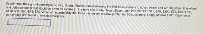 To celebrate their grand opening in Bowling Green, Trader Joes is allowing the first 50 customers to spin a wheel and win the prize. The wheel
had dollar amounts that would be given as a prize (in the form of a Trader Joes gift card) and include: $30, $15, $40, $200, $50, $30, $100,
$150, $50, $30, $40, $75. What is the probability that three customers in a row (of the first 50 customers) do not receive $30? Report as a
percentage and round to one decimal place.
7///////
