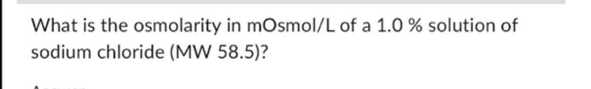 What is the osmolarity in mOsmol/L of a 1.0 % solution of
sodium chloride (MW 58.5)?