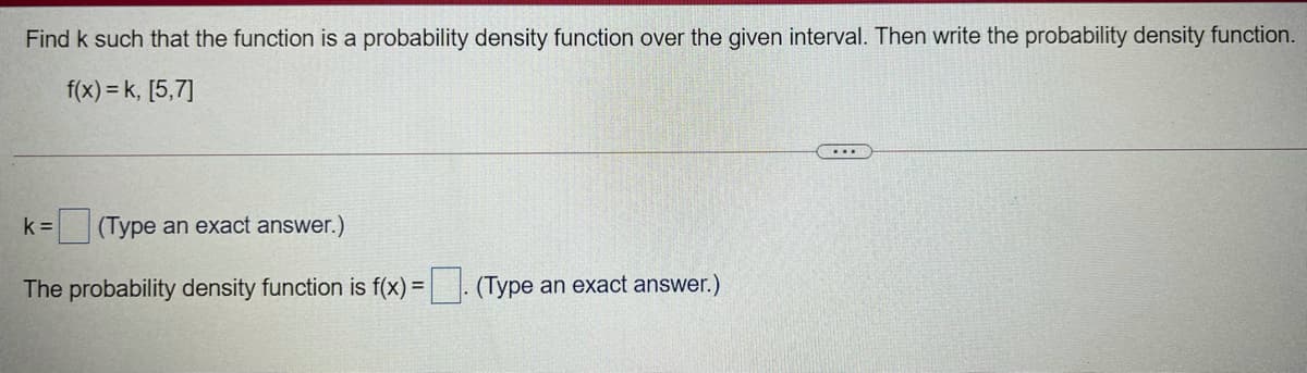 Find k such that the function is a probability density function over the given interval. Then write the probability density function.
f(x) = k, [5,7]
k =
(Type an exact answer.)
The probability density function is f(x) =. (Type an exact answer.)
