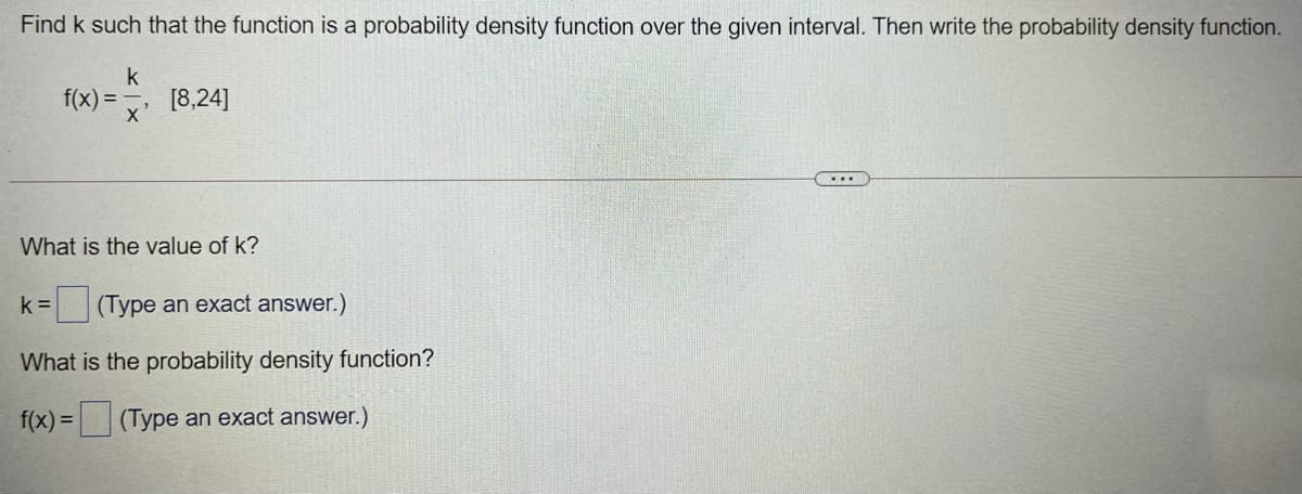 Find k such that the function is a probability density function over the given interval. Then write the probability density function.
k
f(x) =
[8,24]
x'
What is the value of k?
k =
|(Type an exact answer.)
What is the probability density function?
f(x) =
(Type an exact answer.)
