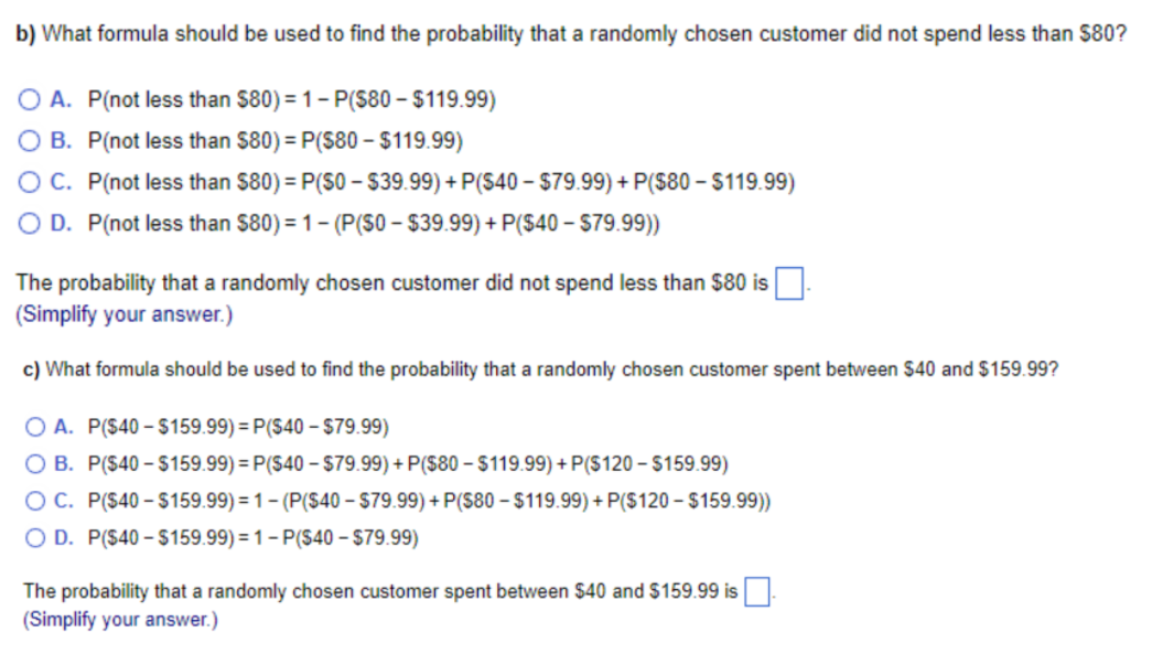 b) What formula should be used to find the probability that a randomly chosen customer did not spend less than $80?
O A. P(not less than $80) = 1- P(S80 - $119.99)
O B. P(not less than $80) = P(S80 – $119.99)
OC. P(not less than $80) = P(S0 – 39.99) + P(S40 – $79.99) + P($80 – $119.99)
O D. P(not less than $80) = 1- (P(S0 - $39.99) + P($40 - S79.99))
The probability that a randomly chosen customer did not spend less than $80 is
(Simplify your answer.)
c) What formula should be used to find the probability that a randomly chosen customer spent between $40 and $159.99?
O A. P($40 - $159.99) = P($40 – $79.99)
O B. P($40 – $159.99) = P($40 – $79.99) + P($80 – $119.99) + P($120 –- $159.99)
OC. P($40 – $159.99) = 1 – (P($40 – $79.99) + P($80 – $119.99) + P($120 – $159.99))
O D. P($40 – $159.99) = 1 – P($40 – $79.99)
The probability that a randomly chosen customer spent between $40 and $159.99 is
(Simplify your answer.)
