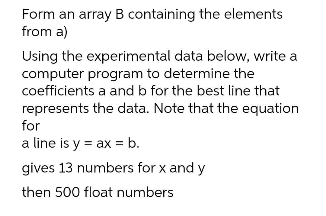 Form an array B containing the elements
from a)
Using the experimental data below, write a
computer program to determine the
coefficients a and b for the best line that
represents the data. Note that the equation
for
a line is y = ax = b.
%3D
gives 13 numbers for x and y
then 500 float numbers
