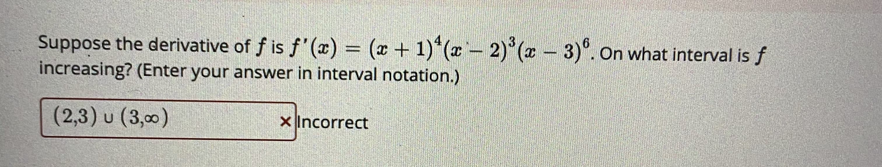 Suppose the derivative of f is f'(x) = (x + 1)*(x - 2)*(z- 3). On what interval is f
increasing? (Enter your answer in interval notation.)
(2,3) u (3,00)
X Incorrect
